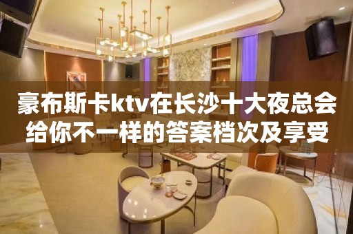 豪布斯卡ktv在长沙十大夜总会给你不一样的答案档次及享受