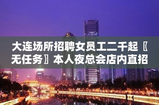 大连场所招聘女员工二千起〖无任务〗本人夜总会店内直招