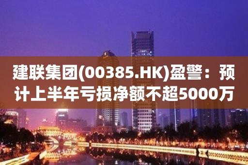 建联集团(00385.HK)盈警：预计上半年亏损净额不超5000万港元