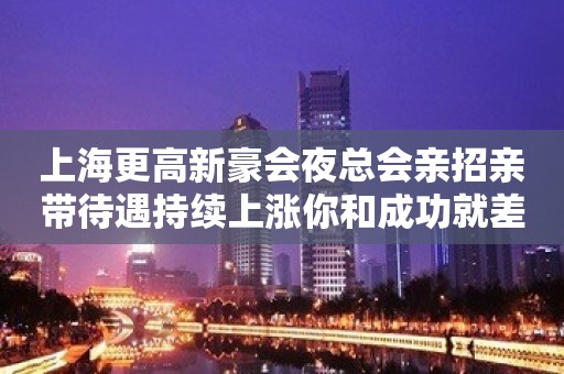 上海更高新豪会夜总会亲招亲带待遇持续上涨你和成功就差一个我