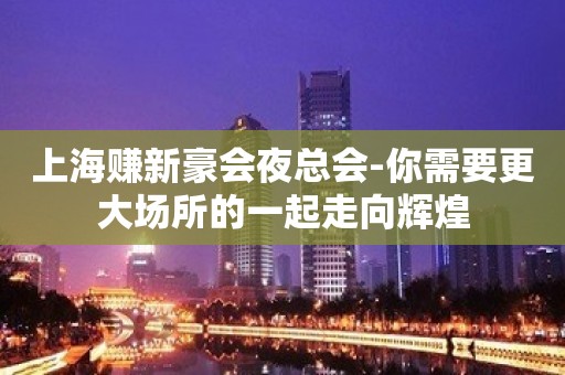 上海赚新豪会夜总会-你需要更大场所的一起走向辉煌