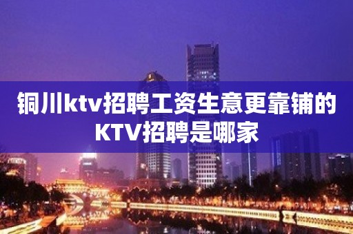 铜川ktv招聘工资生意更靠铺的KTV招聘是哪家