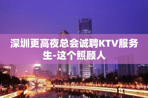 深圳更高夜总会诚聘KTV服务生-这个照顾人