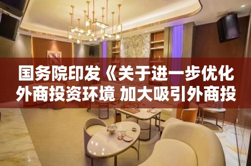 国务院印发《关于进一步优化外商投资环境 加大吸引外商投资力度的意见》