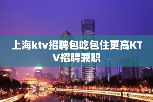 上海ktv招聘包吃包住更高KTV招聘兼职