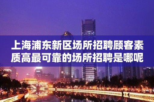 上海浦东新区场所招聘顾客素质高最可靠的场所招聘是哪呢