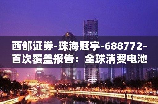 西部证券-珠海冠宇-688772-首次覆盖报告：全球消费电池龙头，动力储能大有可为-230813