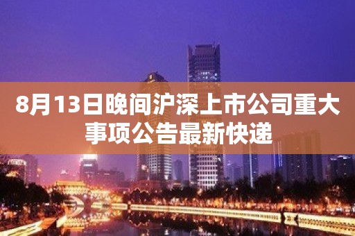 8月13日晚间沪深上市公司重大事项公告最新快递