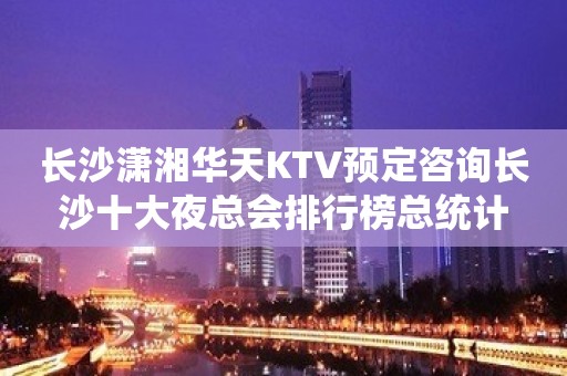 长沙潇湘华天KTV预定咨询长沙十大夜总会排行榜总统计