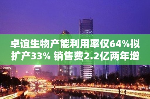 卓谊生物产能利用率仅64%拟扩产33% 销售费2.2亿两年增3倍致增收不增利