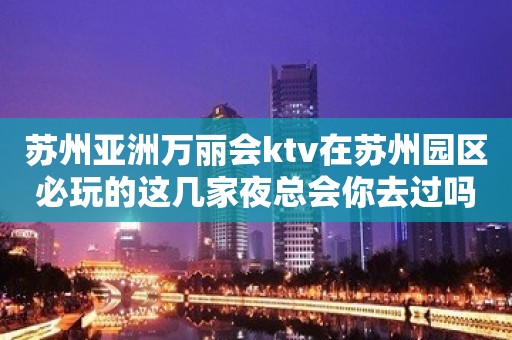 苏州亚洲万丽会ktv在苏州园区必玩的这几家夜总会你去过吗