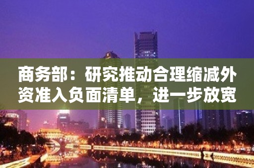 商务部：研究推动合理缩减外资准入负面清单，进一步放宽外国投资者对上市公司战略投资限制