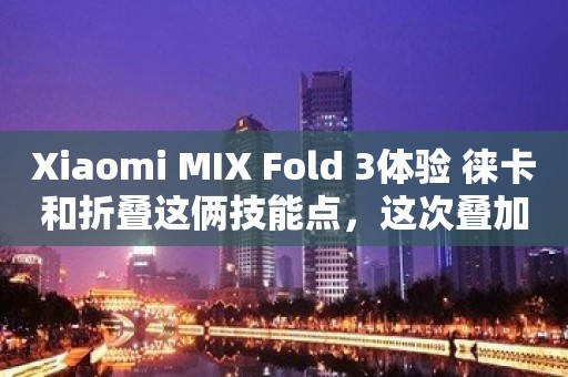 Xiaomi MIX Fold 3体验 徕卡和折叠这俩技能点，这次叠加了