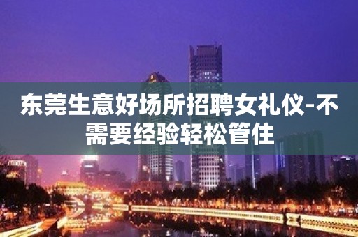 东莞生意好场所招聘女礼仪-不需要经验轻松管住