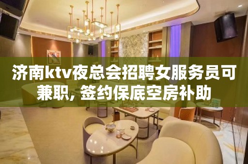 济南ktv夜总会招聘女服务员可兼职, 签约保底空房补助