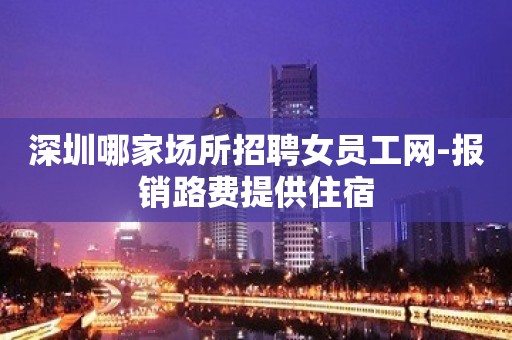 深圳哪家场所招聘女员工网-报销路费提供住宿