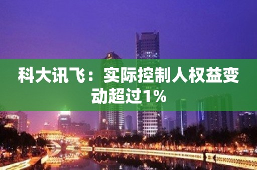 科大讯飞：实际控制人权益变动超过1%