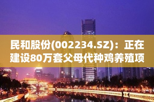 民和股份(002234.SZ)：正在建设80万套父母代种鸡养殖项目，已经小部分投产，预计2024年能够全部投入使用