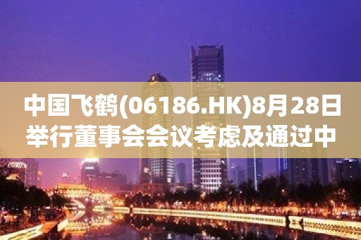 中国飞鹤(06186.HK)8月28日举行董事会会议考虑及通过中期业绩