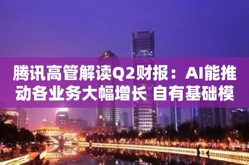 腾讯高管解读Q2财报：AI能推动各业务大幅增长 自有基础模型方面进展不错