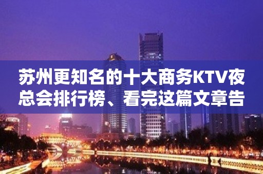 苏州更知名的十大商务KTV夜总会排行榜、看完这篇文章告诉你