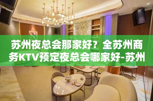 苏州夜总会那家好？全苏州商务KTV预定夜总会哪家好-苏州更高