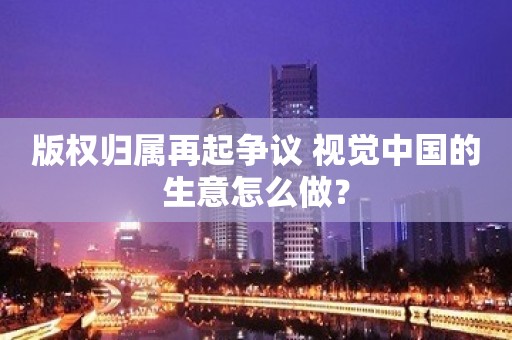 版权归属再起争议 视觉中国的生意怎么做？