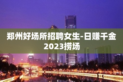 郑州好场所招聘女生-日赚千金2023捞场