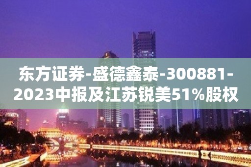 东方证券-盛德鑫泰-300881-2023中报及江苏锐美51%股权收购点评：主业盈利大幅提升，布局汽车零部件发展第二曲线-230817