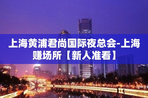 上海黄浦君尚国际夜总会-上海赚场所【新人准看】