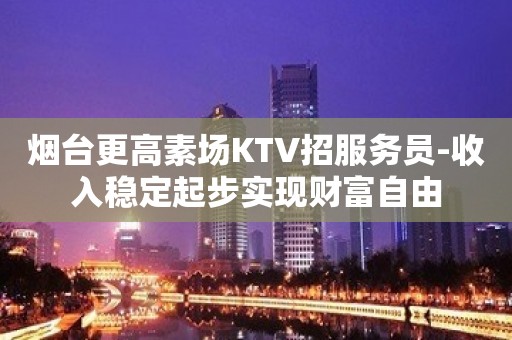 烟台更高素场KTV招服务员-收入稳定起步实现财富自由