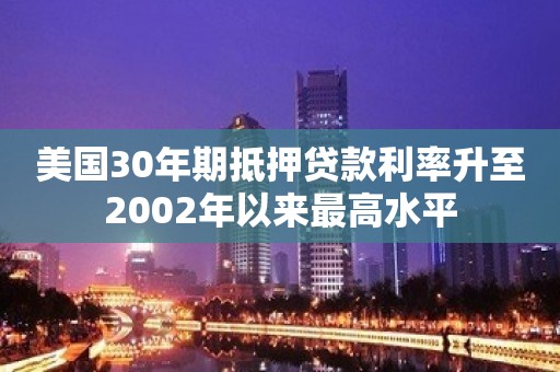 美国30年期抵押贷款利率升至2002年以来最高水平