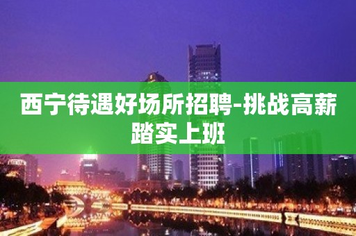 西宁待遇好场所招聘-挑战高薪踏实上班