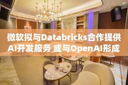 微软拟与Databricks合作提供AI开发服务 或与OpenAI形成竞争