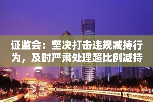 证监会：坚决打击违规减持行为，及时严肃处理超比例减持、未披露减持、规避限制减持等行为