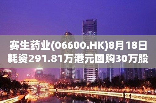 赛生药业(06600.HK)8月18日耗资291.81万港元回购30万股