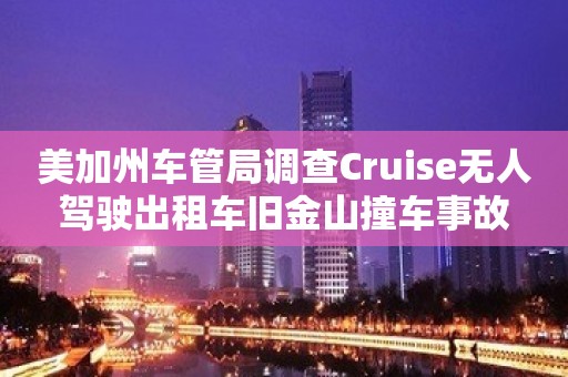 美加州车管局调查Cruise无人驾驶出租车旧金山撞车事故