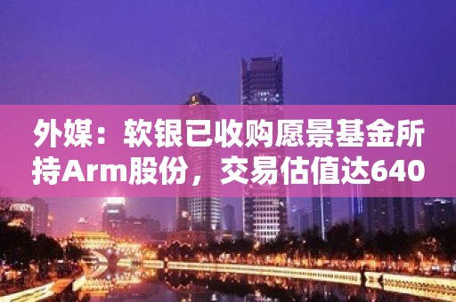 外媒：软银已收购愿景基金所持Arm股份，交易估值达640亿美元