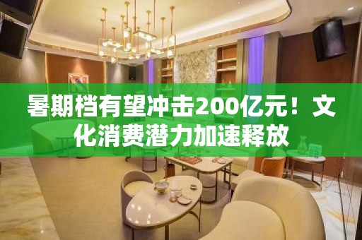 暑期档有望冲击200亿元！文化消费潜力加速释放