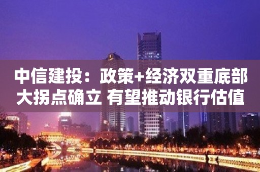 中信建投：政策+经济双重底部大拐点确立 有望推动银行估值进入上行通道