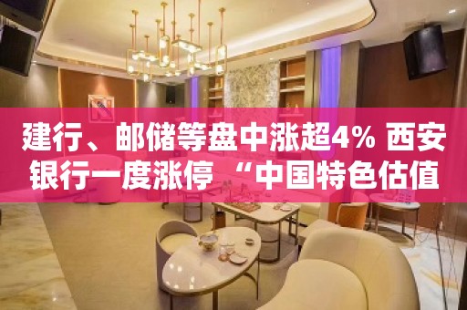 建行、邮储等盘中涨超4% 西安银行一度涨停 “中国特色估值体系”建设有望推动银行股价值发现