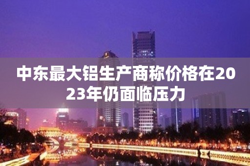 中东最大铝生产商称价格在2023年仍面临压力