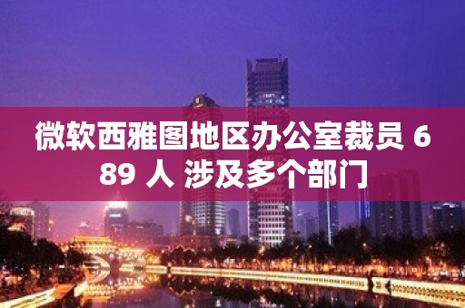 微软西雅图地区办公室裁员 689 人 涉及多个部门