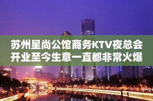 苏州星尚公馆商务KTV夜总会开业至今生意一直都非常火爆