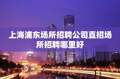 上海浦东场所招聘公司直招场所招聘哪里好