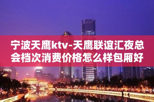 宁波天鹰ktv-天鹰联谊汇夜总会档次消费价格怎么样包厢好不好