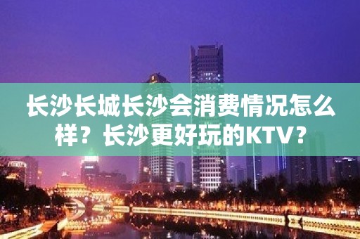 长沙长城长沙会消费情况怎么样？长沙更好玩的KTV？