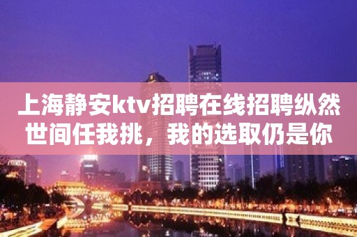 上海静安ktv招聘在线招聘纵然世间任我挑，我的选取仍是你