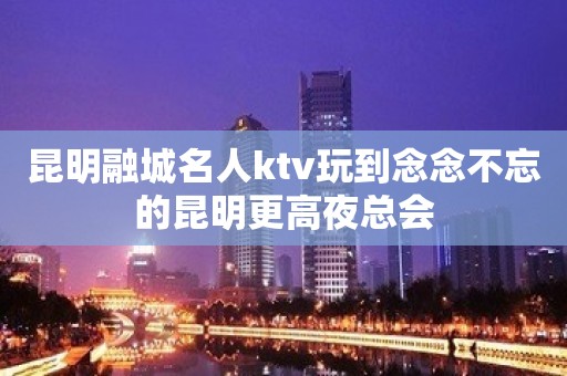 昆明融城名人ktv玩到念念不忘的昆明更高夜总会