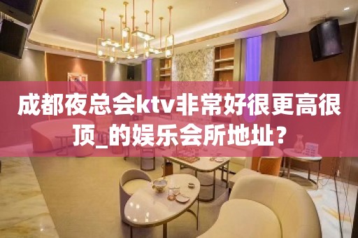 成都夜总会ktv非常好很更高很顶_的娱乐会所地址？